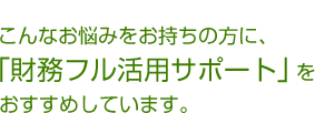 こんなお悩みをお持ちの方に、「財務フル活用サポート」をおすすめしています。